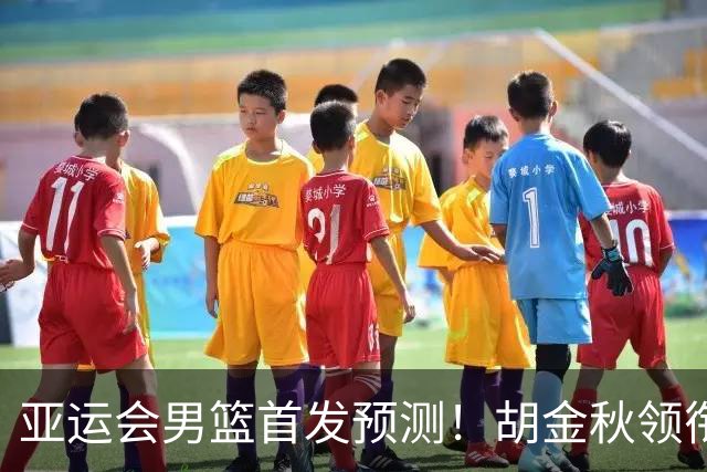 亚运会男篮首发预测！胡金秋领衔，王俊杰重新上位，廖三宁恐继续替补